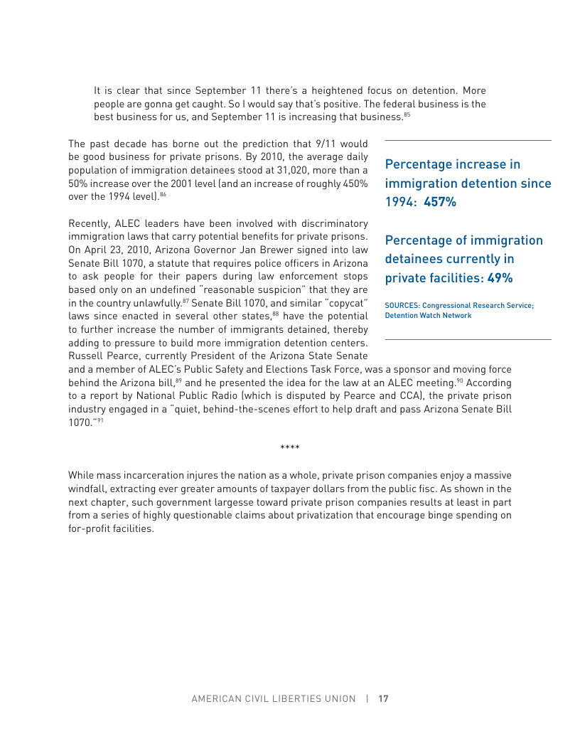 Itis clear that since September 11 there’s a heightened focus on detention. More people are gonna get caught. So | would say that’s positive. The federal business is the best business for us, and September 11 is increasing that business.* The past decade has borne out the prediction that 9/11 would be good business for private prisons. By 2010, the average daily . . population of immigration detainees stood at 31,020, more than a Percentage increase in 50% increase over the 2001 level (and an increase of roughly 450% immigration detention since over the 1994 level) 1994: 457% Recently, ALEC leaders have been involved with discriminatory immigration Laws that carry potential benefits fo private prisons. prcentage of immigration On April 23, 2010, Arizona Governor Jan Brewer signed into law N ) Senate Bill 1070, a statute that requires police officers in Arizona ~ d€tainees currently in to ask people for their papers during law enforcement stops private facilities: 49% based only on an undefined “reasonable suspicion” that they are in the country unlawfully” Senate Bill 1070, and similar “cOpyCal” soURCES. Congressonst Research Sarice: laws since enacted in several other states, have the potential ~ Detention Watch Network to further increase the number of immigrants detained, thereby adding to pressure to build more immigration detention centers. Russell Pearce, currently President of the Arizona State Senate and a member of ALEC’s Public Safety and Elections Task Force, was a sponsor and moving force behind the Arizona bill* and he presented the idea for the law at an ALEC meeting.”® According to a report by National Public Radio (which is disputed by Pearce and CCAJ, the private prison industry engaged in a “quiet, behind-the-scenes effort to help draft and pass Arizona Senate Bill 10707 While mass incarceration injures the nation as a whole, private prison companies enjoy a massive windfall, extracting ever greater amounts of taxpayer dollars from the public fisc. As shown in the next chapter, such government largesse toward private prison companies results at least in part from a series of highly questionable claims about privatization that encourage binge spending on for-profit facilities. AMERICAN CIVIL LIBERTIES UNION | 17